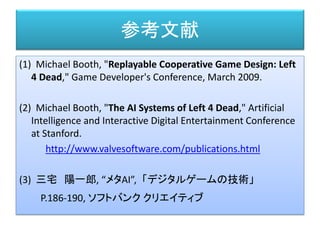 参考文献
(1) Michael Booth, "Replayable Cooperative Game Design: Left
4 Dead," Game Developer's Conference, March 2009.
(2) Michael Booth, "The AI Systems of Left 4 Dead," Artificial
Intelligence and Interactive Digital Entertainment Conference
at Stanford.
http://www.valvesoftware.com/publications.html
(3) 三宅 陽一郎, “メタAI”,「デジタルゲームの技術」
P.186-190, ソフトバンク クリエイティブ
 