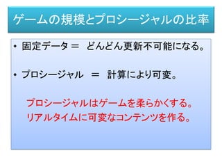 • 固定データ ＝ どんどん更新不可能になる。
• プロシージャル ＝ 計算により可変。
プロシージャルはゲームを柔らかくする。
リアルタイムに可変なコンテンツを作る。
ゲームの規模とプロシージャルの比率
 