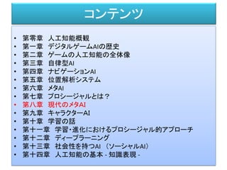 コンテンツ
• 第零章 人工知能概観
• 第一章 デジタルゲームAIの歴史
• 第二章 ゲームの人工知能の全体像
• 第三章 自律型AI
• 第四章 ナビゲーションAI
• 第五章 位置解析システム
• 第六章 メタAI
• 第七章 プロシージャルとは？
• 第八章 現代のメタＡＩ
• 第九章 キャラクターＡＩ
• 第十章 学習の話
• 第十一章 学習・進化におけるプロシージャル的アプローチ
• 第十二章 ディープラーニング
• 第十三章 社会性を持つAI （ソーシャルAI）
• 第十四章 人工知能の基本 - 知識表現 -
 