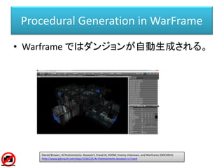 Procedural Generation in WarFrame
• Warframe ではダンジョンが自動生成される。
Daniel Brewer, AI Postmortems: Assassin's Creed III, XCOM: Enemy Unknown, and Warframe (GDC2015)
http://www.gdcvault.com/play/1018223/AI-Postmortems-Assassin-s-Creed
 