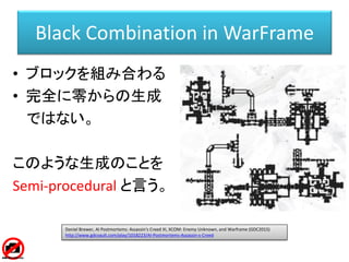 Black Combination in WarFrame
• ブロックを組み合わる
• 完全に零からの生成
ではない。
このような生成のことを
Semi-procedural と言う。
Daniel Brewer, AI Postmortems: Assassin's Creed III, XCOM: Enemy Unknown, and Warframe (GDC2015)
http://www.gdcvault.com/play/1018223/AI-Postmortems-Assassin-s-Creed
 