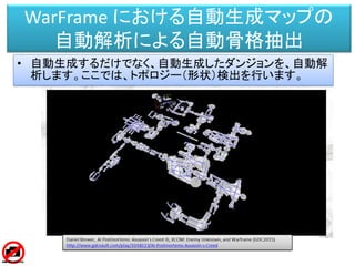 WarFrame における自動生成マップの
自動解析による自動骨格抽出
• 自動生成するだけでなく、自動生成したダンジョンを、自動解
析します。ここでは、トポロジー（形状）検出を行います。
 