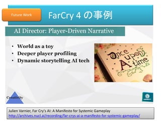 Julien Varnier, Far Cry's AI: A Manifesto for Systemic Gameplay
http://archives.nucl.ai/recording/far-crys-ai-a-manifesto-for-systemic-gameplay/
FarCry 4 の事例Future Work
 