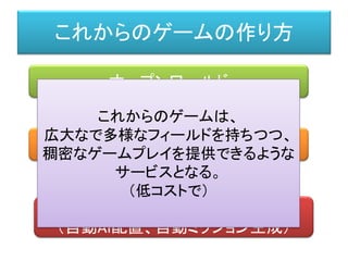 これからのゲームの作り方
オープンワールド
プロシージャル（自動生成）
適応型的AI
（自動AI配置、自動ミッション生成）
これからのゲームは、
広大なで多様なフィールドを持ちつつ、
稠密なゲームプレイを提供できるような
サービスとなる。
（低コストで）
 