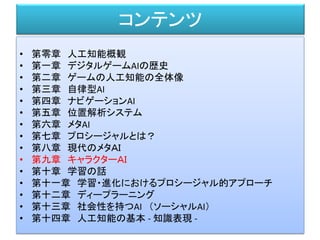 コンテンツ
• 第零章 人工知能概観
• 第一章 デジタルゲームAIの歴史
• 第二章 ゲームの人工知能の全体像
• 第三章 自律型AI
• 第四章 ナビゲーションAI
• 第五章 位置解析システム
• 第六章 メタAI
• 第七章 プロシージャルとは？
• 第八章 現代のメタＡＩ
• 第九章 キャラクターＡＩ
• 第十章 学習の話
• 第十一章 学習・進化におけるプロシージャル的アプローチ
• 第十二章 ディープラーニング
• 第十三章 社会性を持つAI （ソーシャルAI）
• 第十四章 人工知能の基本 - 知識表現 -
 