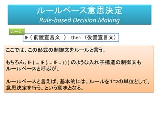 IF （ 前置宣言文 ） then （後置宣言文）
ルールベース意思決定
Rule-based Decision Making
ルール
ここでは、この形式の制御文をルールと言う。
もちろん、IF ( … IF (.... IF… ) ) ) のような入れ子構造の制御文も
ルールベースと呼ぶが、
ルールベースと言えば、基本的には、ルールを１つの単位として、
意思決定を行う、という意味となる。
 