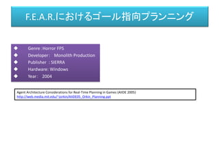 F.E.A.R.におけるゴール指向プランニング
 Genre：Horror FPS
 Developer： Monolith Production
 Publisher : SIERRA
 Hardware: Windows
 Year： 2004
Agent Architecture Considerations for Real-Time Planning in Games (AIIDE 2005)
http://web.media.mit.edu/~jorkin/AIIDE05_Orkin_Planning.ppt
 