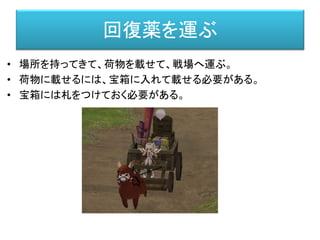 回復薬を運ぶ
• 場所を持ってきて、荷物を載せて、戦場へ運ぶ。
• 荷物に載せるには、宝箱に入れて載せる必要がある。
• 宝箱には札をつけておく必要がある。
 