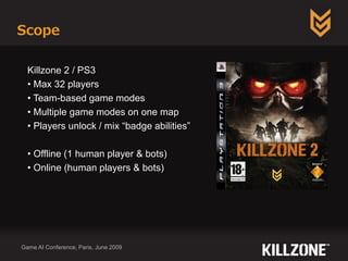 Scope
Game AI Conference, Paris, June 2009
Killzone 2 / PS3
• Max 32 players
• Team-based game modes
• Multiple game modes on one map
• Players unlock / mix “badge abilities”
• Offline (1 human player & bots)
• Online (human players & bots)
 