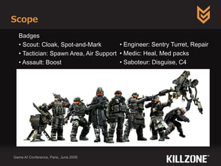 Scope
Game AI Conference, Paris, June 2009
Badges
• Scout: Cloak, Spot-and-Mark
• Tactician: Spawn Area, Air Support
• Assault: Boost
• Engineer: Sentry Turret, Repair
• Medic: Heal, Med packs
• Saboteur: Disguise, C4
 