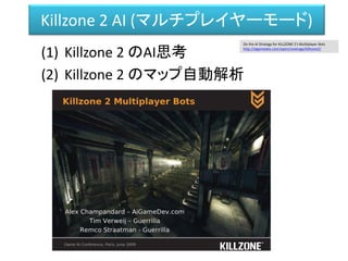 Killzone 2 AI (マルチプレイヤーモード)
(1) Killzone 2 のAI思考
(2) Killzone 2 のマップ自動解析
On the AI Strategy for KILLZONE 2′s Multiplayer Bots
http://aigamedev.com/open/coverage/killzone2/
 