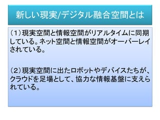 新しい現実/デジタル融合空間とは
（１）現実空間と情報空間がリアルタイムに同期
している。ネット空間と情報空間がオーバーレイ
されている。
（２）現実空間に出たロボットやデバイスたちが、
クラウドを足場として、協力な情報基盤に支えら
れている。
 