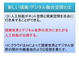 新しい現実/デジタル融合空間とは
（３）人工知能がネット空間と現実空間を自由に
行き来することができる。
現実世界とデジタル世界の双方にまたがる
人工知能が出現する。
（４）クラウドはAIによって現実世界とデジタル世
界の間の中継基地のような役割を果たす。
 