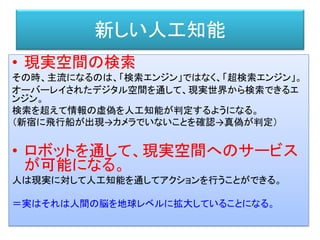 新しい人工知能
• 現実空間の検索
その時、主流になるのは、「検索エンジン」ではなく、「超検索エンジン」。
オーバーレイされたデジタル空間を通して、現実世界から検索できるエ
ンジン。
検索を超えて情報の虚偽を人工知能が判定するようになる。
（新宿に飛行船が出現→カメラでいないことを確認→真偽が判定）
• ロボットを通して、現実空間へのサービス
が可能になる。
人は現実に対して人工知能を通してアクションを行うことができる。
＝実はそれは人間の脳を地球レベルに拡大していることになる。
 