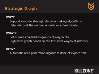 Strategic Graph
WHY?
Support runtime strategic decision making algorithms.
Help interpret the manual annotations dynamically.
WHAT?
Set of areas created as groups of waypoints.
High-level graph based on the low-level waypoint network.
HOW?
Automatic area generation algorithm done at export time.
 