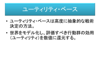 ユーティリティ・ベース
• ユーティリティ・ベースは高度に抽象的な戦術
決定の方法。
• 世界をモデル化し、評価すべき行動群の効用
（ユーティリティ）を数値に還元する。
 