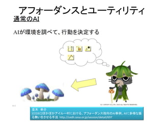 アフォーダンスとユーティリティ
並木 幸介
[CEDEC]ぽかぽかアイルー村における、アフォーダンス指向のAI事例。AIに多様な振る舞いを
させる手法 http://cedil.cesa.or.jp/session/detail/697
http://dear-croa.d.dooo.jp/download/illust.html
 