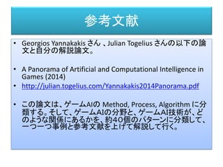参考文献
• Georgios Yannakakis さん 、Julian Togelius さんの以下の論
文と自分の解説論文。
• A Panorama of Artificial and Computational Intelligence in
Games (2014)
• http://julian.togelius.com/Yannakakis2014Panorama.pdf
• この論文は、ゲームAIの Method, Process, Algorithm に分
類する。そして、ゲームＡＩの分野と、ゲームＡＩ技術が、ど
のような関係にあるかを、約４０個のパターンに分類して、
一つ一つ事例と参考文献を上げて解説して行く。
 