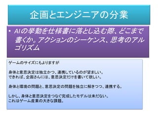 企画とエンジニアの分業
• AIの挙動を仕様書に落とし込む際、どこまで
書くか。アクションのシーケンス、思考のアル
ゴリズム
ゲームのサイズにもよりますが
身体と意思決定は独立かつ、連携しているのが望ましい。
できれば、企画さんには、意思決定だけを書いて欲しい。
身体と環境の問題と、意思決定の問題を独立に解きつつ、連携する。
しかし、身体と意思決定をつなぐ完成したモデルは未だない。
これはゲーム産業の大きな課題。
 