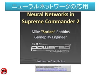 Neural Networks in Supreme Commander 2 (GDC 2012)
Michael Robbins (Gas Powered Games)
http://www.gdcvault.com/play/1015406/Off-the-Beaten-Path-Non
http://www.gdcvault.com/play/1015667/Off-the-Beaten-Path-Non
ニューラルネットワークの応用
 