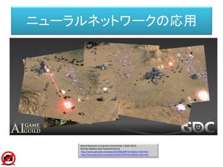 Neural Networks in Supreme Commander 2 (GDC 2012)
Michael Robbins (Gas Powered Games)
http://www.gdcvault.com/play/1015406/Off-the-Beaten-Path-Non
http://www.gdcvault.com/play/1015667/Off-the-Beaten-Path-Non
ニューラルネットワークの応用
 
