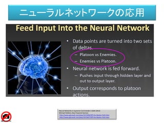 Neural Networks in Supreme Commander 2 (GDC 2012)
Michael Robbins (Gas Powered Games)
http://www.gdcvault.com/play/1015406/Off-the-Beaten-Path-Non
http://www.gdcvault.com/play/1015667/Off-the-Beaten-Path-Non
ニューラルネットワークの応用
 