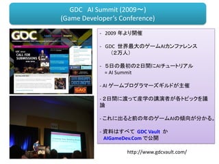- 2009 年より開催
- GDC 世界最大のゲームAIカンファレンス
（２万人）
- ５日の最初の２日間にAIチュートリアル
= AI Summit
- AI ゲームプログラマーズギルドが主催
- ２日間に渡って産学の講演者が各トピックを議
論
- これに出ると前の年のゲームAIの傾向が分かる。
- 資料はすべて GDC Vault か
AIGameDev.Com で公開
GDC AI Summit (2009～)
(Game Developer’s Conference)
http://www.gdcvault.com/
 