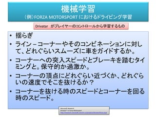 機械学習
（例）FORZA MOTORSPORT におけるドライビング学習
Ralf Herbrich, Thore Graepel, Joaquin Quiñonero Candela Applied Games Group,Microsoft Research Cambridge
"Forza, Halo, Xbox Live The Magic of Research in Microsoft Products"
http://research.microsoft.com/en-us/projects/drivatar/ukstudentday.pptx
プレイヤーの特性を解析する
特徴となる数値をドライブモデルに渡す
 