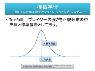 機械学習
（例） Halo®3におけるオンライン・マッチング・システム
• TrusSkill ＝プレイヤーの強さを正規分布の中
央値と標準偏差として扱う。
Ralf Herbrich, Thore Graepel, Joaquin Quiñonero Candela Applied Games Group,Microsoft Research Cambridge
"Forza, Halo, Xbox Live The Magic of Research in Microsoft Products"
http://research.microsoft.com/en-us/projects/drivatar/ukstudentday.pptx
μ : 中央値
σ: 標準偏差
その人の強さを表す
その人の強さの正確さを示す。
１００回やってこのランクの人と
１０００回やってこのランクの人では
１０００回の人の方が正確
＝標準偏差が小さい
 
