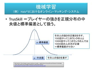 機械学習
（例） Halo®3におけるオンライン・マッチング・システム
• スキル 𝜇 𝐴, 𝜎𝐴 のプレイヤーと、スキル 𝜇 𝐵, 𝜎 𝐵 のプレイヤーが
マッチングする確率は、
Ralf Herbrich, Thore Graepel, Joaquin Quiñonero Candela Applied Games Group,Microsoft Research Cambridge
"Forza, Halo, Xbox Live The Magic of Research in Microsoft Products"
http://research.microsoft.com/en-us/projects/drivatar/ukstudentday.pptx
μ : 中央値
σ: 標準偏差
𝑒
−
(𝜇 𝐴−𝜇 𝐵)2
2𝐶2
𝑑 (𝑑 =
2𝛽2
𝑐
)
 