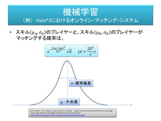 機械学習
（例） Halo®3におけるオンライン・マッチング・システム
2人が対戦して勝ったとき、負けた時の中央値、標準偏差の変化
知能と情報 : 日本知能情報ファジィ学会誌 : journal of Japan Society for Fuzzy Theory and Intelligent Informatics 22(6), 745-756, 2010-12-15
日本知能情報ファジィ学会 「オンラインゲームにおける人工知能・. プロシージャル技術の応用」
http://igda.sakura.ne.jp/sblo_files/ai-igdajp/image/JSFTII_22-6_online20game_Miyake.pdf
 