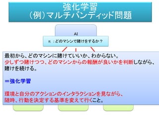 強化学習（例）
スロット
マシン
ルーレット
マシン
フラッシュ
マシン
ＡＩ
π : どのマシンで賭けをするか？
a_0：アクション a_1：アクション a_2：アクション
R_0 : 報酬 R_1：報酬 R_2：報酬
π : 最初はどのマシンにも同じ確率 1/3 で賭ける。
でも、最初100ドルずつ賭けた時の報酬が、50ドル、20ドル、30ドル
だったとしたら？
π : どのように変化させるか？ 例えば、 5:2:3 など。
強化学習
（例）マルチバンディッド問題
 