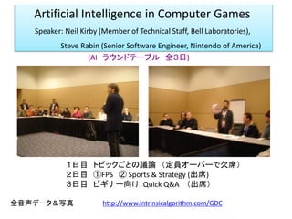 Artificial Intelligence in Computer Games
Speaker: Neil Kirby (Member of Technical Staff, Bell Laboratories),
Steve Rabin (Senior Software Engineer, Nintendo of America)
(AI ラウンドテーブル 全３日)
１日目 トピックごとの議論 （定員オーバーで欠席）
２日目 ①FPS ② Sports & Strategy (出席)
３日目 ビギナー向け Quick Q&A （出席）
全音声データ＆写真 http://www.intrinsicalgorithm.com/GDC
 