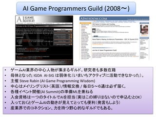 • ゲームAI業界の中心人物が集まるギルド。研究者も多数在籍
• 母体となった IGDA AI-SIG は弱体化（いまいちアクティブに活動できなかった）。
• 主催 Steve Rabin (AI Game Programming Wisdom)
• 中心はメイリングリスト（英語）/情報交換 / 毎日５～６通は必ず届く。
• 各種イベント開催(AI Summit)の準備MLを兼ねる
• 入会資格は一つのタイトルでAIを担当（実はこの縛りはないので申込むとOK）
• 入っておくとゲームAIの動きが見えてとっても便利（発言もしよう）
• 産業界でのコネクション、力を持つ野心的なギルドでもある。
AI Game Programmers Guild (2008～)
 