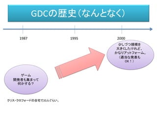 GDCの歴史（なんとなく）
1987 1995 2000
ゲーム
開発者も集まって
何かする？
クリス・クロフォードの自宅で20人ぐらい。
少しづつ規模を
大きくしたけれど、
かなりアットフォーム。
（適当な発表も
OK！）
 