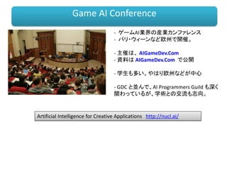 - ゲームAI業界の産業カンファレンス
- パリ・ウィーンなど欧州で開催。
- 主催は、 AIGameDev.Com
- 資料は AIGameDev.Com で公開
- 学生も多い。やはり欧州などが中心
- GDC と並んで、AI Programmers Guild も深く
関わっているが、学術との交流も志向。
Game AI Conference
Artificial Intelligence for Creative Applications http://nucl.ai/
 