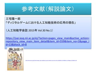 参考文献（解説論文）
三宅陽一郎
「ディジタルゲームにおける人工知能技術の応用の現在」
（人工知能学会誌 2015年 Vol.30 No.1）
https://jsai.ixsq.nii.ac.jp/ej/?action=pages_view_main&active_action=
repository_view_main_item_detail&item_id=559&item_no=1&page_i
d=13&block_id=8
https://jsai.ixsq.nii.ac.jp/ej/?action=pages_view_main&active_action=repository_view_main_item_detail&item_id=556&item_no=1&page_id=13&block_id=8
 