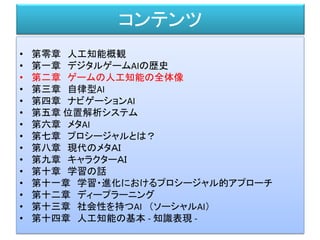 コンテンツ
• 第零章 人工知能概観
• 第一章 デジタルゲームAIの歴史
• 第二章 ゲームの人工知能の全体像
• 第三章 自律型AI
• 第四章 ナビゲーションAI
• 第五章 位置解析システム
• 第六章 メタAI
• 第七章 プロシージャルとは？
• 第八章 現代のメタＡＩ
• 第九章 キャラクターＡＩ
• 第十章 学習の話
• 第十一章 学習・進化におけるプロシージャル的アプローチ
• 第十二章 ディープラーニング
• 第十三章 社会性を持つAI （ソーシャルAI）
• 第十四章 人工知能の基本 - 知識表現 -
 