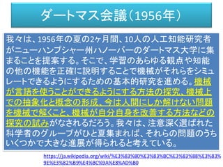 ダートマス会議（1956年）
我々は、1956年の夏の2ヶ月間、10人の人工知能研究者
がニューハンプシャー州ハノーバーのダートマス大学に集
まることを提案する。そこで、学習のあらゆる観点や知能
の他の機能を正確に説明することで機械がそれらをシミュ
レートできるようにするための基本的研究を進める。機械
が言語を使うことができるようにする方法の探究、機械上
での抽象化と概念の形成、今は人間にしか解けない問題
を機械で解くこと、機械が自分自身を改善する方法などの
探究の試みがなされるだろう。我々は、注意深く選ばれた
科学者のグループがひと夏集まれば、それらの問題のうち
いくつかで大きな進展が得られると考えている。
https://ja.wikipedia.org/wiki/%E3%83%80%E3%83%BC%E3%83%88%E3%83%
9E%E3%82%B9%E4%BC%9A%E8%AD%B0
 