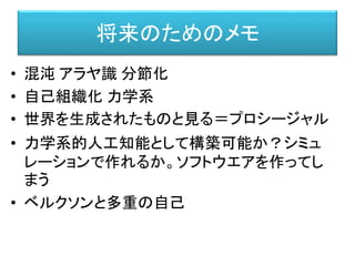 • 混沌 アラヤ識 分節化
• 自己組織化 力学系
• 世界を生成されたものと見る＝プロシージャル
• 力学系的人工知能として構築可能か？シミュ
レーションで作れるか。ソフトウエアを作ってし
まう
• ベルクソンと多重の自己
将来のためのメモ
 
