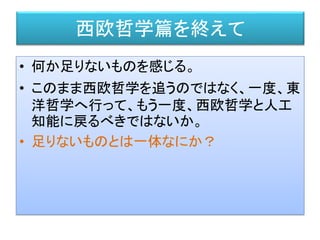 • 何か足りないものを感じる。
• このまま西欧哲学を追うのではなく、一度、東
洋哲学へ行って、もう一度、西欧哲学と人工
知能に戻るべきではないか。
• 足りないものとは一体なにか？
西欧哲学篇を終えて
 