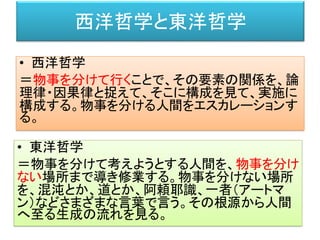西洋哲学と東洋哲学
• 西洋哲学
＝物事を分けて行くことで、その要素の関係を、論
理律・因果律と捉えて、そこに構成を見て、実施に
構成する。物事を分ける人間をエスカレーションす
る。
• 東洋哲学
＝物事を分けて考えようとする人間を、物事を分け
ない場所まで導き修業する。物事を分けない場所
を、混沌とか、道とか、阿頼耶識、一者（アートマ
ン）などさまざまな言葉で言う。その根源から人間
へ至る生成の流れを見る。
 