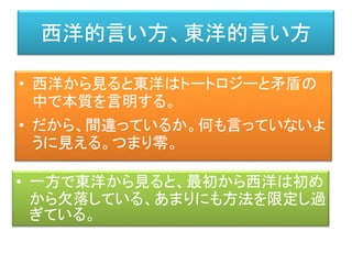 西洋的言い方、東洋的言い方
• 西洋から見ると東洋はトートロジーと矛盾の
中で本質を言明する。
• だから、間違っているか。何も言っていないよ
うに見える。つまり零。
• 一方で東洋から見ると、最初から西洋は初め
から欠落している、あまりにも方法を限定し過
ぎている。
 