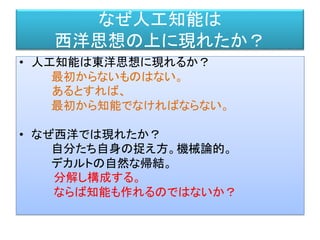 なぜ人工知能は
西洋思想の上に現れたか？
• 人工知能は東洋思想に現れるか？
最初からないものはない。
あるとすれば、
最初から知能でなければならない。
• なぜ西洋では現れたか？
自分たち自身の捉え方。機械論的。
デカルトの自然な帰結。
分解し構成する。
ならば知能も作れるのではないか？
 