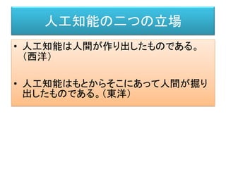 人工知能の二つの立場
• 人工知能は人間が作り出したものである。
（西洋）
• 人工知能はもとからそこにあって人間が掘り
出したものである。（東洋）
 