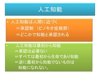 人工知能
• 人工知能は人間に近づく
＝承認制 （ピノキオ症候群）
＝どこかで知能と承認される
• 人工知能は最初から知能
＝承認は必要ない
＝すべては最初から生命であり知能
＝逆に最初から知能でないものは
知能になれない。
 