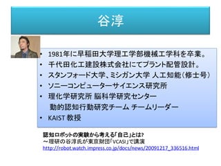 谷淳
• 1981年に早稲田大学理工学部機械工学科を卒業。
• 千代田化工建設株式会社にてプラント配管設計。
• スタンフォード大学、ミシガン大学 人工知能（修士号）
• ソニーコンピューターサイエンス研究所
• 理化学研究所 脳科学研究センター
動的認知行動研究チーム チームリーダー
• KAIST 教授
認知ロボットの実験から考える「自己」とは?
～理研の谷淳氏が東京財団「VCASI」で講演
http://robot.watch.impress.co.jp/docs/news/20091217_336516.html
 