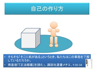自己の作り方
• そもそも「そこに机がある」というとき、私たちはこの事態を了解
しているだろうか。
• 南直哉「『正法眼蔵』を読む」、講談社選書メチエ、P.30-34
 