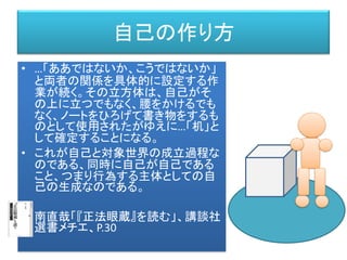 自己の作り方
• …「ああではないか、こうではないか」
と両者の関係を具体的に設定する作
業が続く。その立方体は、自己がそ
の上に立つでもなく、腰をかけるでも
なく、ノートをひろげて書き物をするも
のとして使用されたがゆえに…「机」と
して確定することになる。
• これが自己と対象世界の成立過程な
のである、同時に自己が自己である
こと、つまり行為する主体としての自
己の生成なのである。
• 南直哉「『正法眼蔵』を読む」、講談社
選書メチエ、P.30
 
