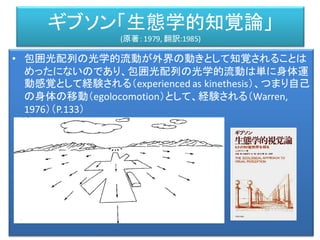 ギブソン「生態学的知覚論」
(原著：1979, 翻訳:1985)
• 包囲光配列の光学的流動が外界の動きとして知覚されることは
めったにないのであり、包囲光配列の光学的流動は単に身体運
動感覚として経験される（experienced as kinethesis）、つまり自己
の身体の移動（egolocomotion）として、経験される（Warren,
1976）（P.133）
 